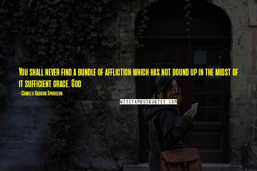 Charles Haddon Spurgeon Quotes: You shall never find a bundle of affliction which has not bound up in the midst of it sufficient grace. God