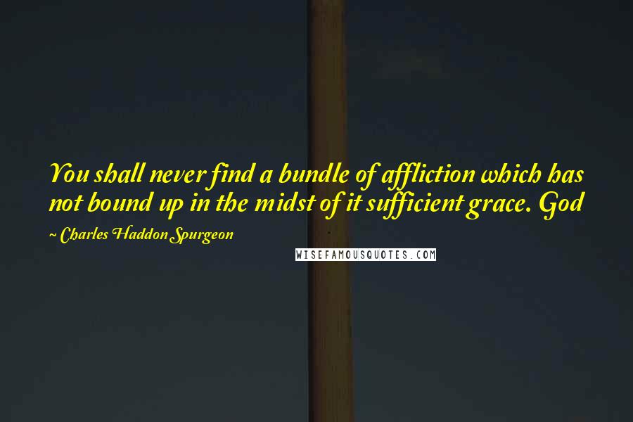 Charles Haddon Spurgeon Quotes: You shall never find a bundle of affliction which has not bound up in the midst of it sufficient grace. God