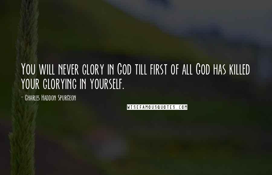 Charles Haddon Spurgeon Quotes: You will never glory in God till first of all God has killed your glorying in yourself.