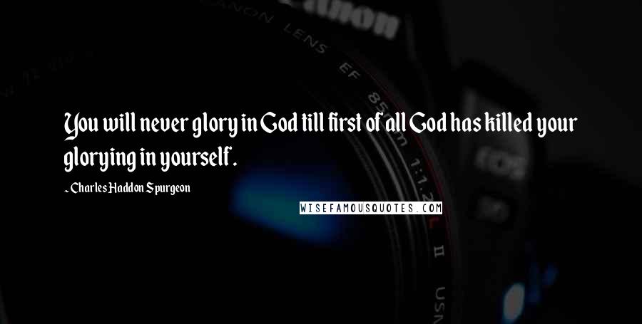 Charles Haddon Spurgeon Quotes: You will never glory in God till first of all God has killed your glorying in yourself.