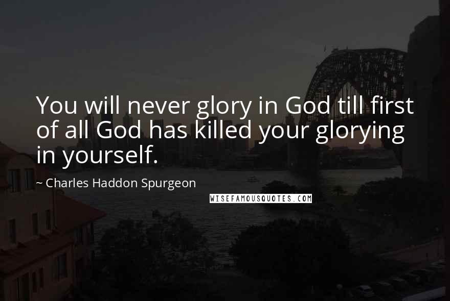 Charles Haddon Spurgeon Quotes: You will never glory in God till first of all God has killed your glorying in yourself.