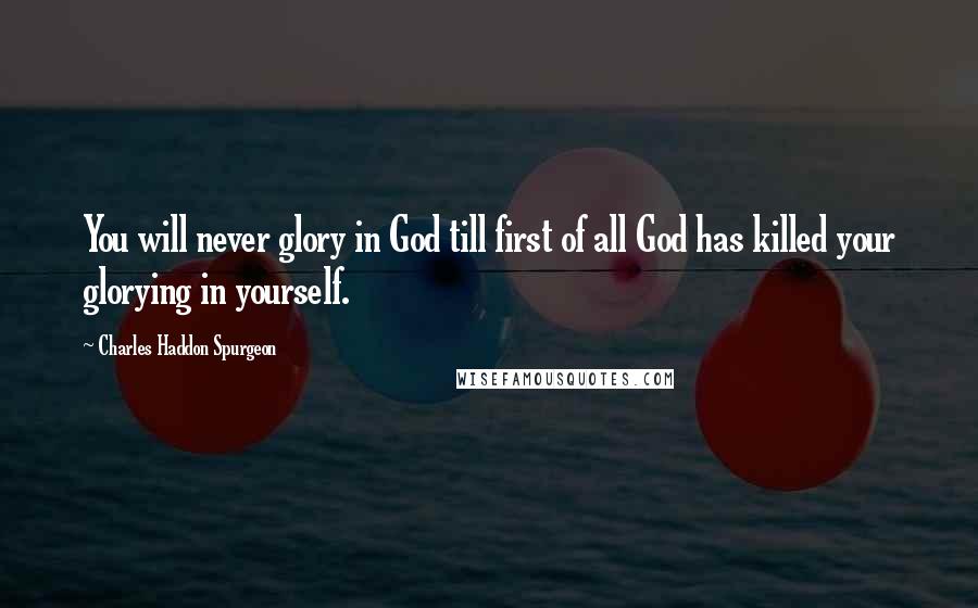 Charles Haddon Spurgeon Quotes: You will never glory in God till first of all God has killed your glorying in yourself.