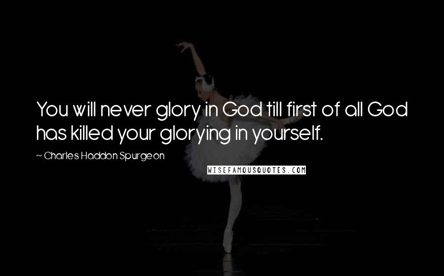 Charles Haddon Spurgeon Quotes: You will never glory in God till first of all God has killed your glorying in yourself.