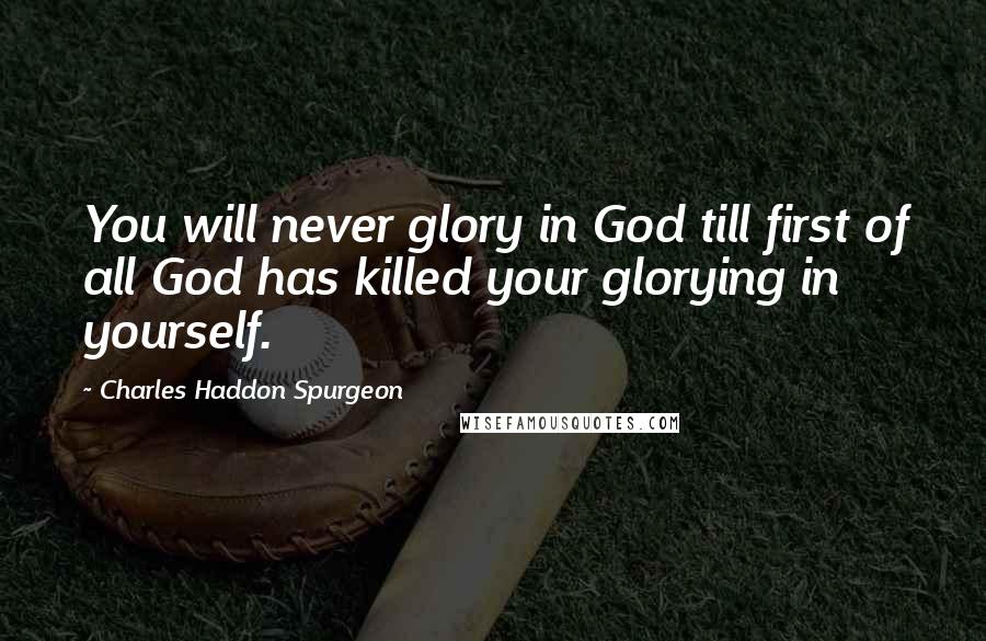 Charles Haddon Spurgeon Quotes: You will never glory in God till first of all God has killed your glorying in yourself.