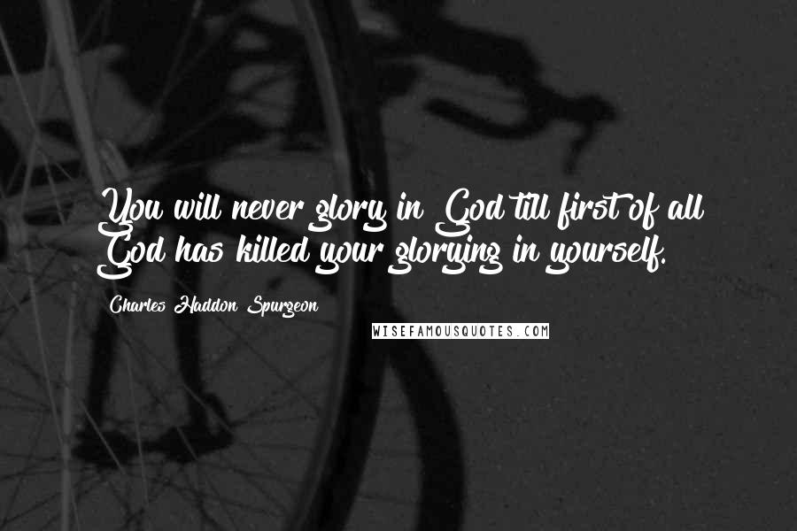 Charles Haddon Spurgeon Quotes: You will never glory in God till first of all God has killed your glorying in yourself.