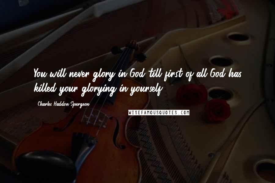 Charles Haddon Spurgeon Quotes: You will never glory in God till first of all God has killed your glorying in yourself.