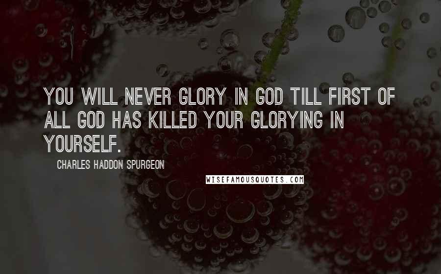 Charles Haddon Spurgeon Quotes: You will never glory in God till first of all God has killed your glorying in yourself.