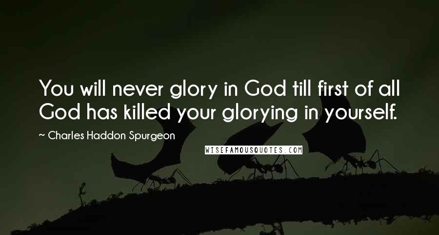 Charles Haddon Spurgeon Quotes: You will never glory in God till first of all God has killed your glorying in yourself.