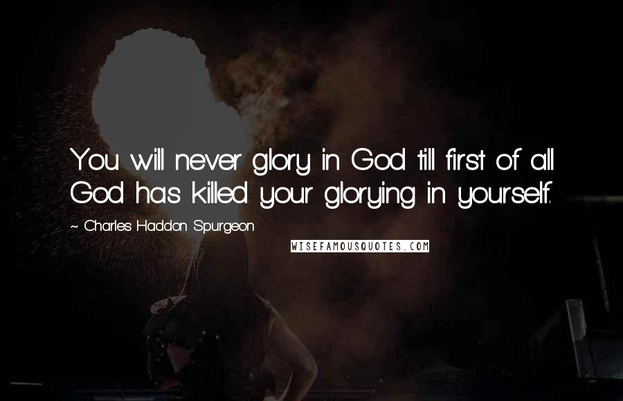 Charles Haddon Spurgeon Quotes: You will never glory in God till first of all God has killed your glorying in yourself.