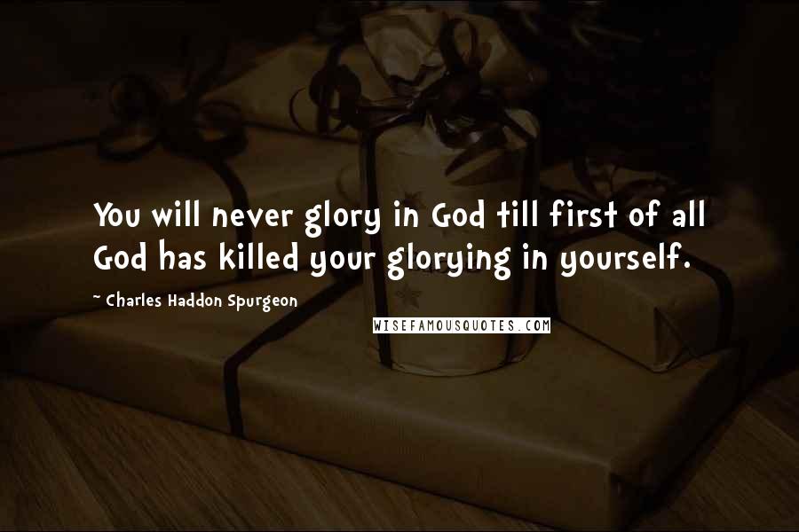 Charles Haddon Spurgeon Quotes: You will never glory in God till first of all God has killed your glorying in yourself.