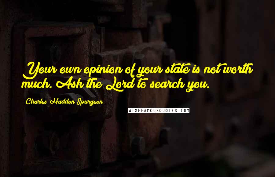 Charles Haddon Spurgeon Quotes: Your own opinion of your state is not worth much. Ask the Lord to search you.