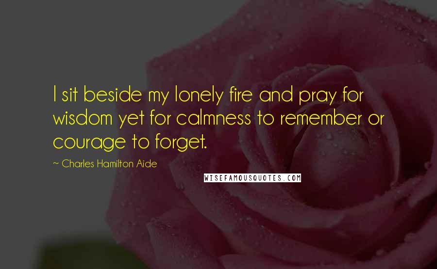 Charles Hamilton Aide Quotes: I sit beside my lonely fire and pray for wisdom yet for calmness to remember or courage to forget.