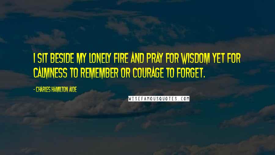 Charles Hamilton Aide Quotes: I sit beside my lonely fire and pray for wisdom yet for calmness to remember or courage to forget.