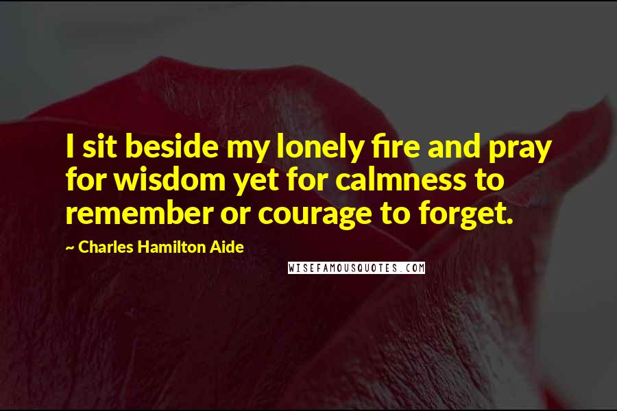 Charles Hamilton Aide Quotes: I sit beside my lonely fire and pray for wisdom yet for calmness to remember or courage to forget.