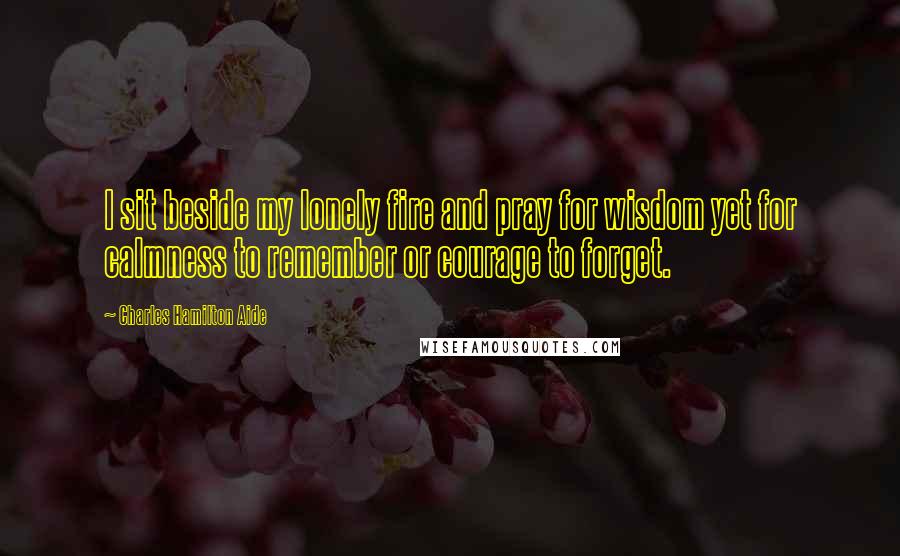 Charles Hamilton Aide Quotes: I sit beside my lonely fire and pray for wisdom yet for calmness to remember or courage to forget.