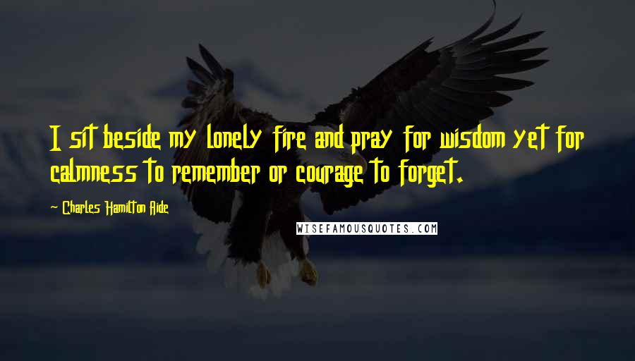 Charles Hamilton Aide Quotes: I sit beside my lonely fire and pray for wisdom yet for calmness to remember or courage to forget.