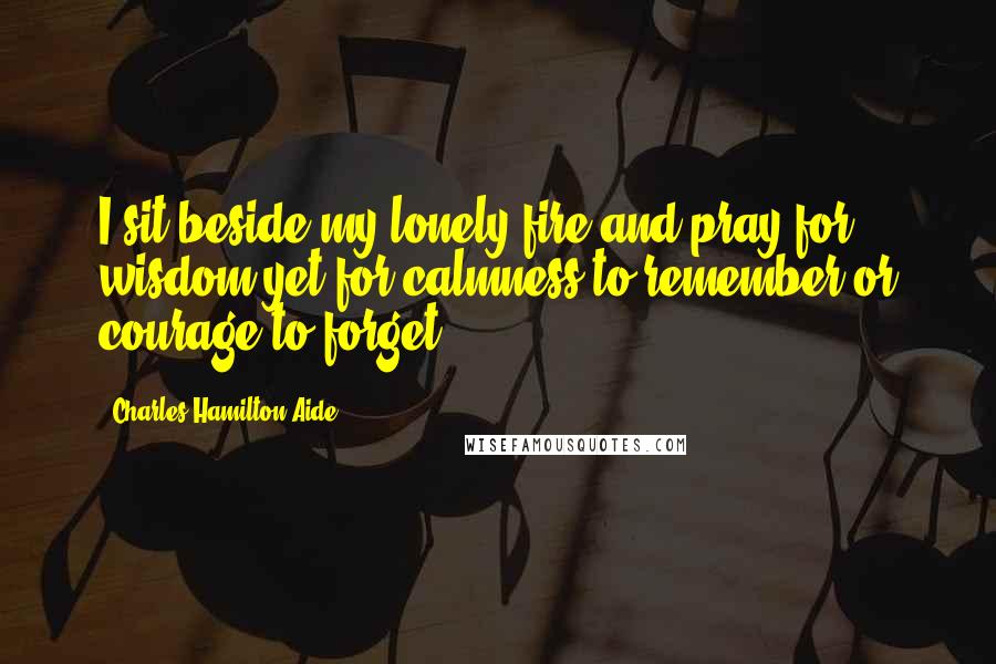 Charles Hamilton Aide Quotes: I sit beside my lonely fire and pray for wisdom yet for calmness to remember or courage to forget.