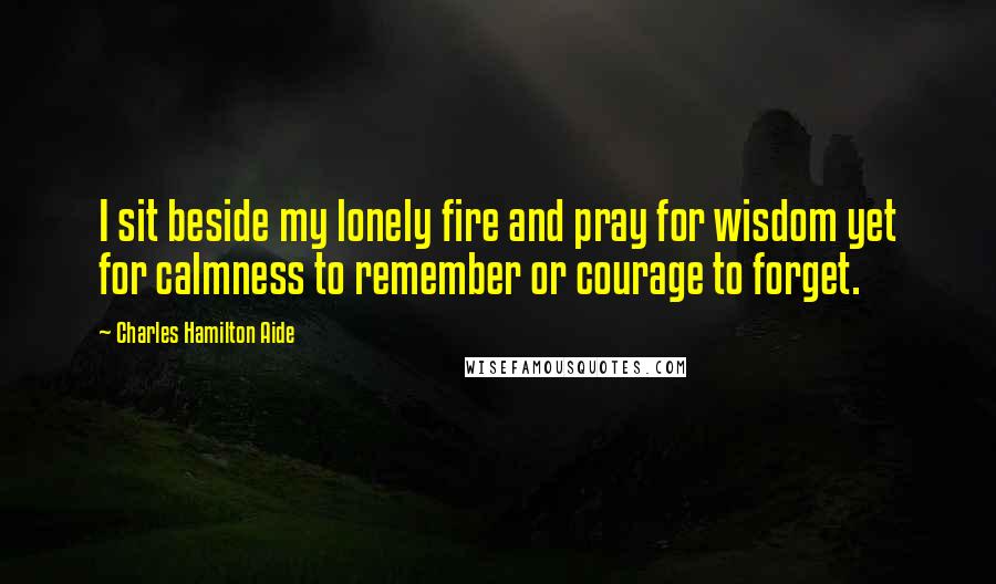 Charles Hamilton Aide Quotes: I sit beside my lonely fire and pray for wisdom yet for calmness to remember or courage to forget.