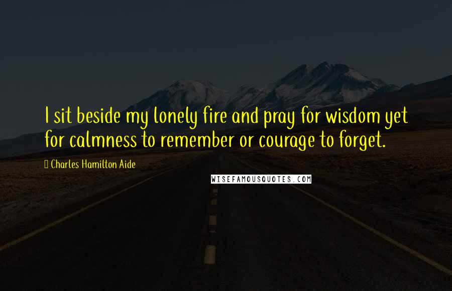 Charles Hamilton Aide Quotes: I sit beside my lonely fire and pray for wisdom yet for calmness to remember or courage to forget.