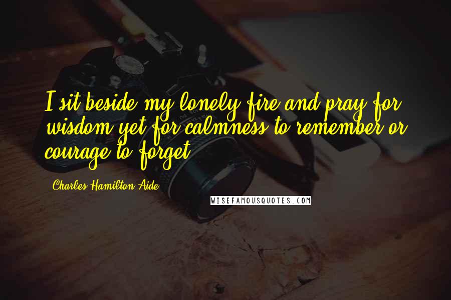 Charles Hamilton Aide Quotes: I sit beside my lonely fire and pray for wisdom yet for calmness to remember or courage to forget.