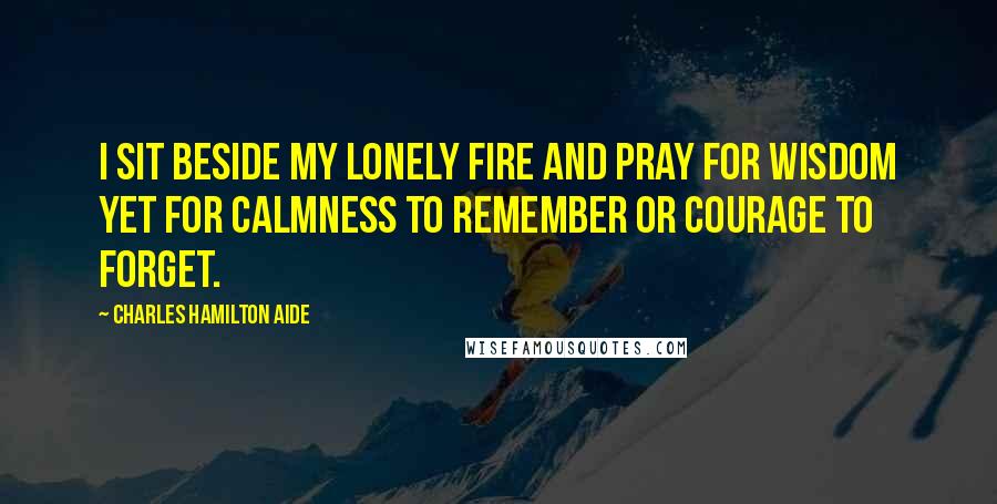 Charles Hamilton Aide Quotes: I sit beside my lonely fire and pray for wisdom yet for calmness to remember or courage to forget.