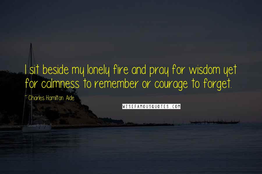 Charles Hamilton Aide Quotes: I sit beside my lonely fire and pray for wisdom yet for calmness to remember or courage to forget.