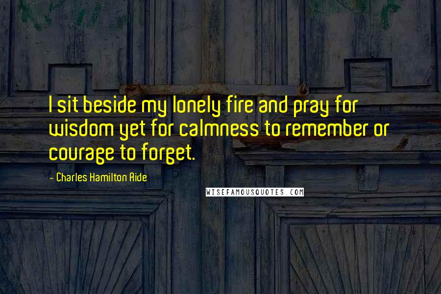 Charles Hamilton Aide Quotes: I sit beside my lonely fire and pray for wisdom yet for calmness to remember or courage to forget.