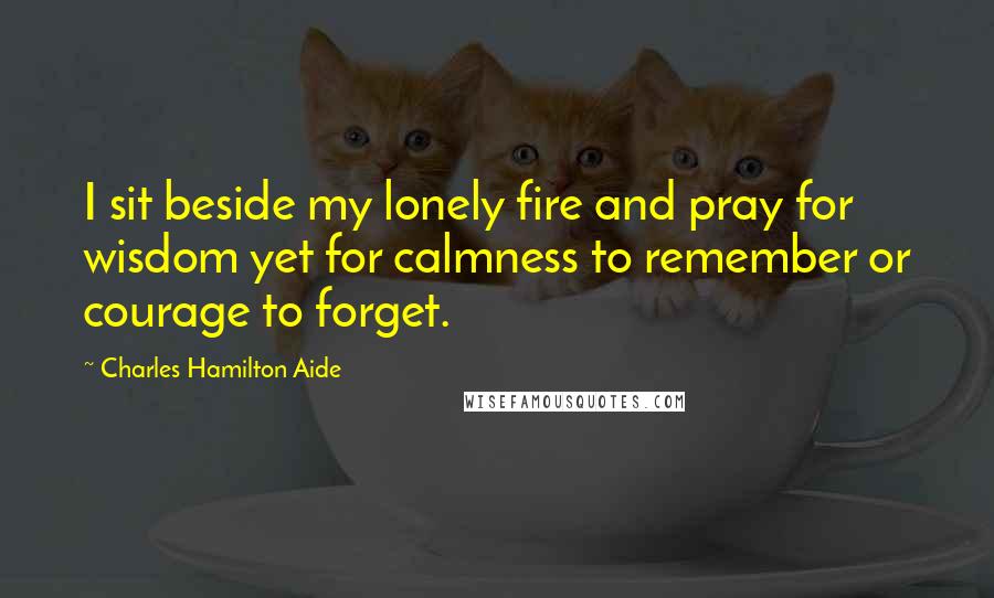 Charles Hamilton Aide Quotes: I sit beside my lonely fire and pray for wisdom yet for calmness to remember or courage to forget.