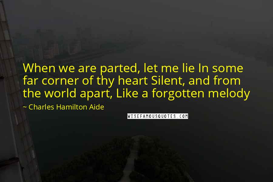 Charles Hamilton Aide Quotes: When we are parted, let me lie In some far corner of thy heart Silent, and from the world apart, Like a forgotten melody
