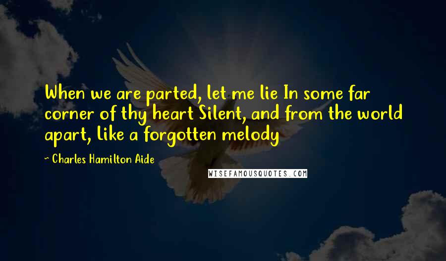 Charles Hamilton Aide Quotes: When we are parted, let me lie In some far corner of thy heart Silent, and from the world apart, Like a forgotten melody