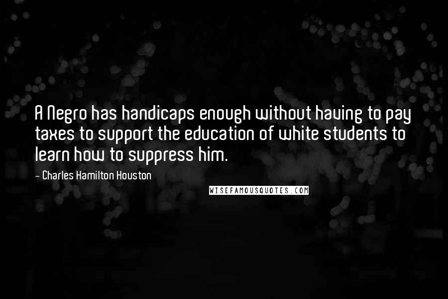 Charles Hamilton Houston Quotes: A Negro has handicaps enough without having to pay taxes to support the education of white students to learn how to suppress him.