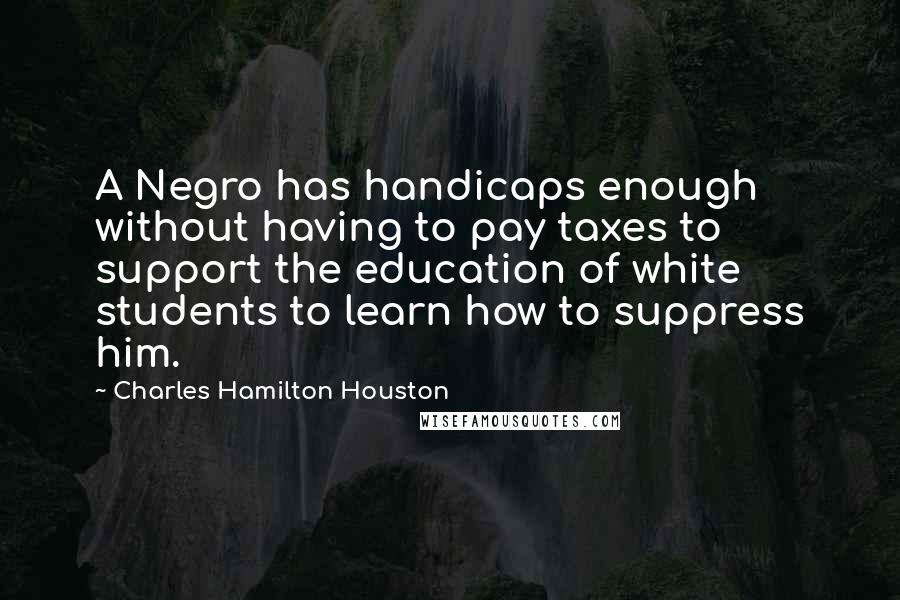 Charles Hamilton Houston Quotes: A Negro has handicaps enough without having to pay taxes to support the education of white students to learn how to suppress him.