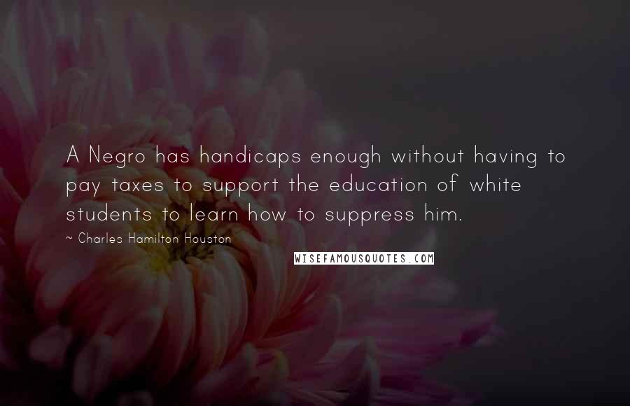 Charles Hamilton Houston Quotes: A Negro has handicaps enough without having to pay taxes to support the education of white students to learn how to suppress him.