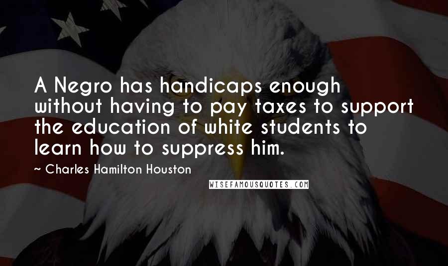 Charles Hamilton Houston Quotes: A Negro has handicaps enough without having to pay taxes to support the education of white students to learn how to suppress him.