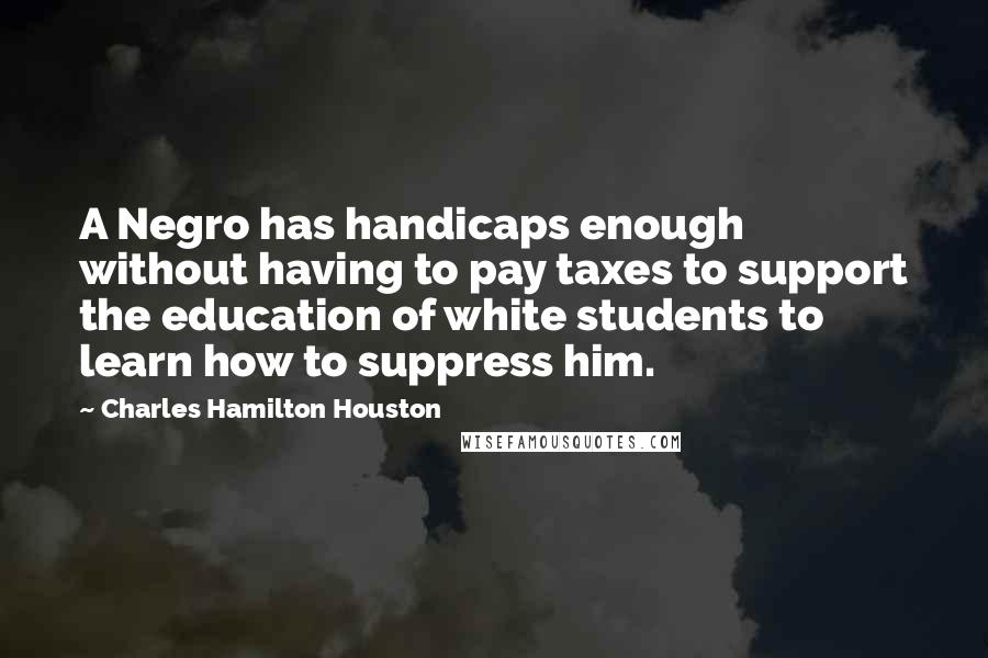 Charles Hamilton Houston Quotes: A Negro has handicaps enough without having to pay taxes to support the education of white students to learn how to suppress him.