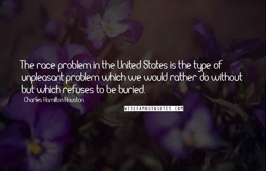 Charles Hamilton Houston Quotes: The race problem in the United States is the type of unpleasant problem which we would rather do without but which refuses to be buried.