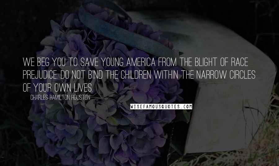 Charles Hamilton Houston Quotes: We beg you to save young America from the blight of race prejudice. Do not bind the children within the narrow circles of your own lives.