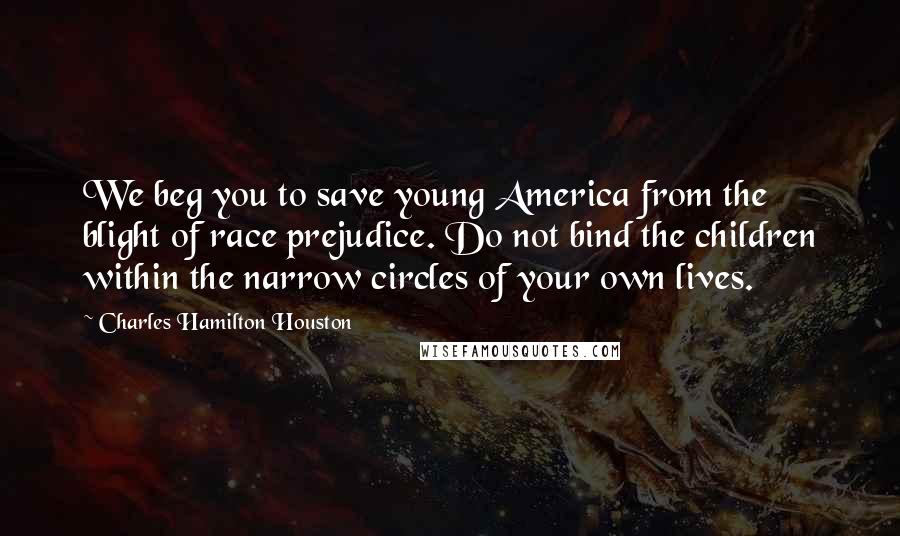 Charles Hamilton Houston Quotes: We beg you to save young America from the blight of race prejudice. Do not bind the children within the narrow circles of your own lives.