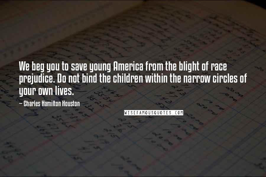 Charles Hamilton Houston Quotes: We beg you to save young America from the blight of race prejudice. Do not bind the children within the narrow circles of your own lives.