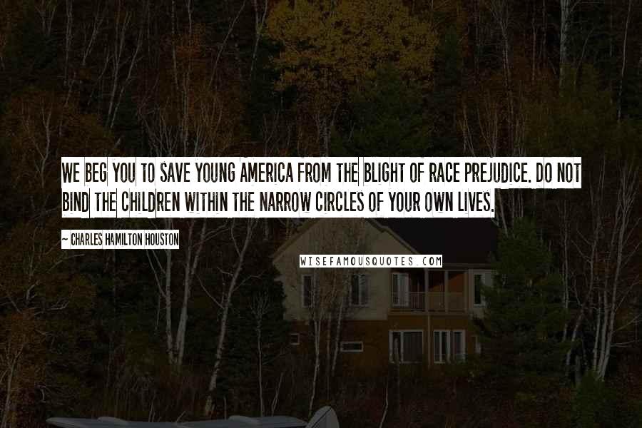 Charles Hamilton Houston Quotes: We beg you to save young America from the blight of race prejudice. Do not bind the children within the narrow circles of your own lives.