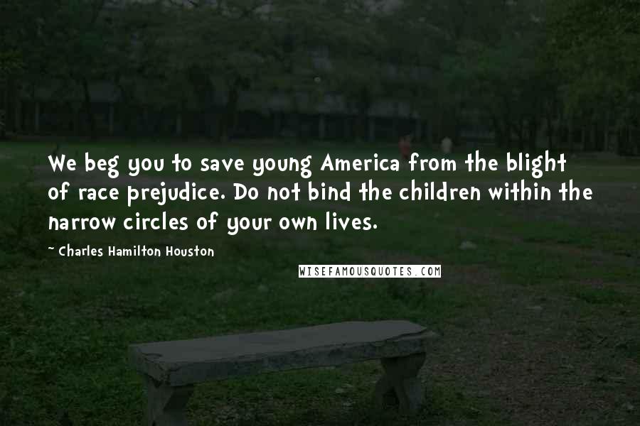 Charles Hamilton Houston Quotes: We beg you to save young America from the blight of race prejudice. Do not bind the children within the narrow circles of your own lives.