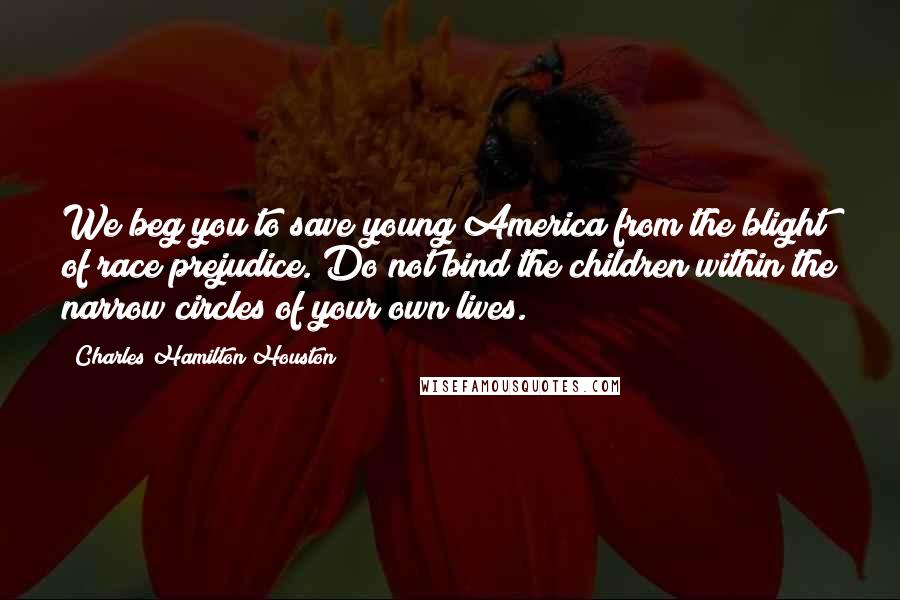 Charles Hamilton Houston Quotes: We beg you to save young America from the blight of race prejudice. Do not bind the children within the narrow circles of your own lives.