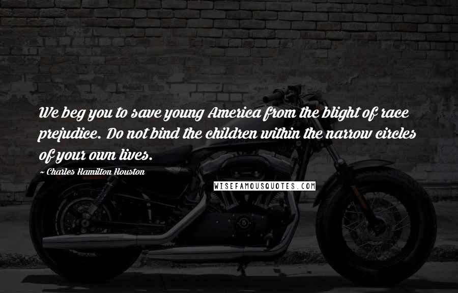 Charles Hamilton Houston Quotes: We beg you to save young America from the blight of race prejudice. Do not bind the children within the narrow circles of your own lives.