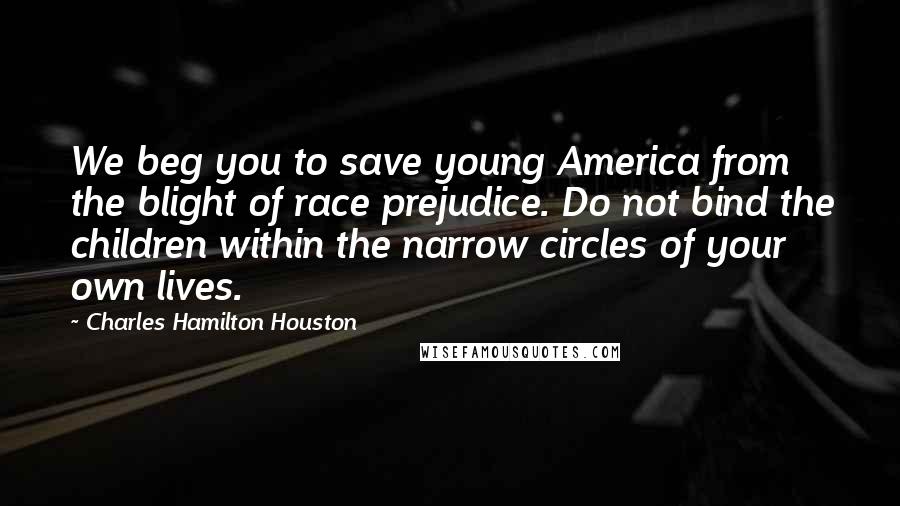 Charles Hamilton Houston Quotes: We beg you to save young America from the blight of race prejudice. Do not bind the children within the narrow circles of your own lives.