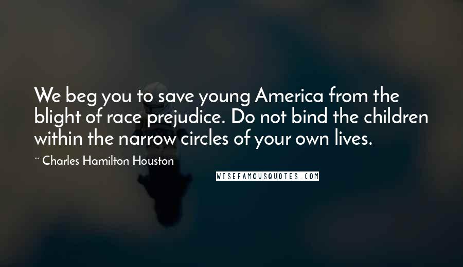 Charles Hamilton Houston Quotes: We beg you to save young America from the blight of race prejudice. Do not bind the children within the narrow circles of your own lives.