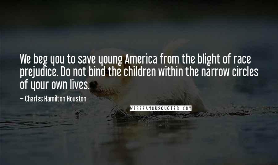 Charles Hamilton Houston Quotes: We beg you to save young America from the blight of race prejudice. Do not bind the children within the narrow circles of your own lives.