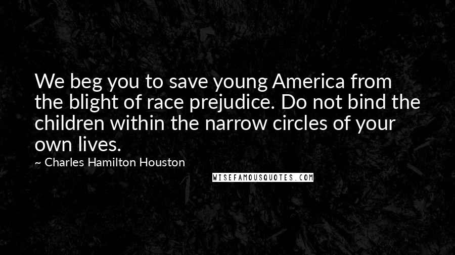 Charles Hamilton Houston Quotes: We beg you to save young America from the blight of race prejudice. Do not bind the children within the narrow circles of your own lives.