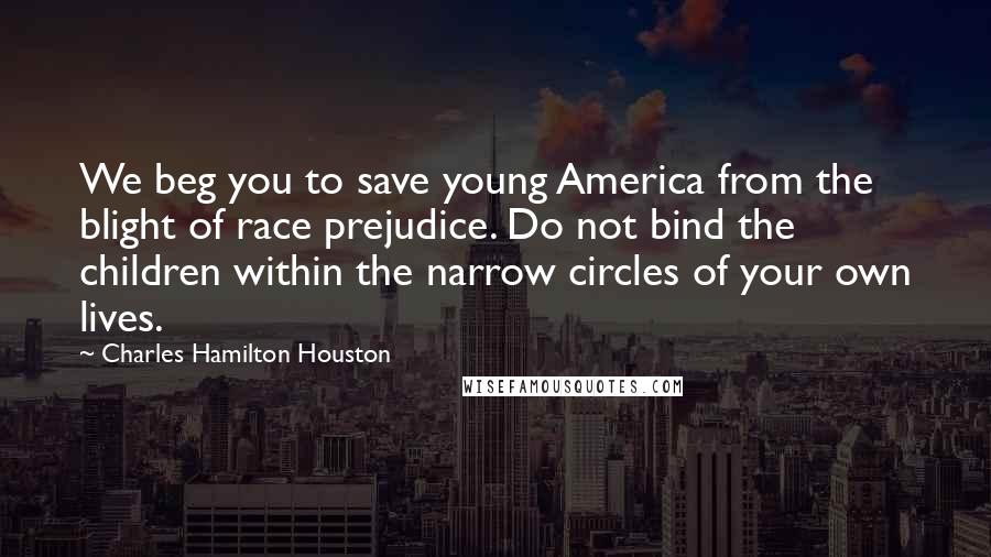 Charles Hamilton Houston Quotes: We beg you to save young America from the blight of race prejudice. Do not bind the children within the narrow circles of your own lives.