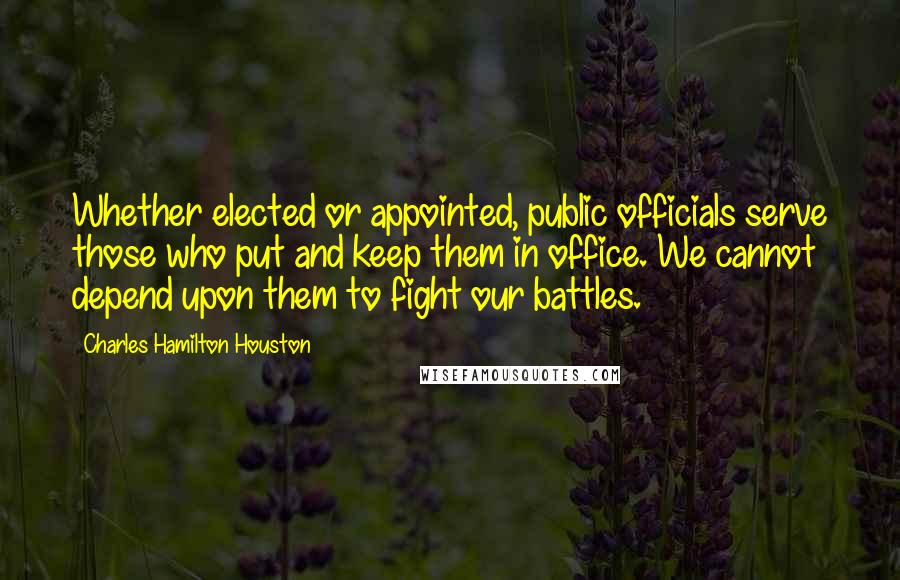 Charles Hamilton Houston Quotes: Whether elected or appointed, public officials serve those who put and keep them in office. We cannot depend upon them to fight our battles.