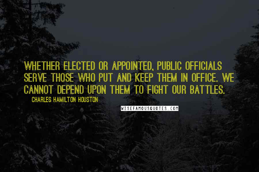 Charles Hamilton Houston Quotes: Whether elected or appointed, public officials serve those who put and keep them in office. We cannot depend upon them to fight our battles.